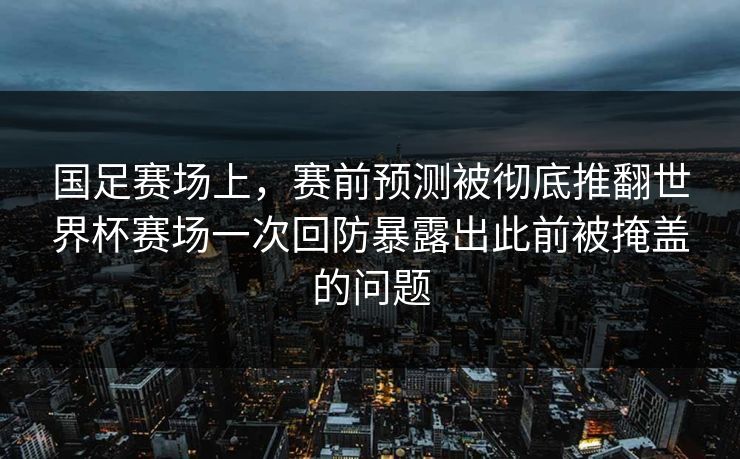 国足赛场上，赛前预测被彻底推翻世界杯赛场一次回防暴露出此前被掩盖的问题
