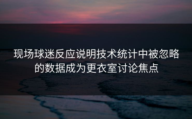 现场球迷反应说明技术统计中被忽略的数据成为更衣室讨论焦点