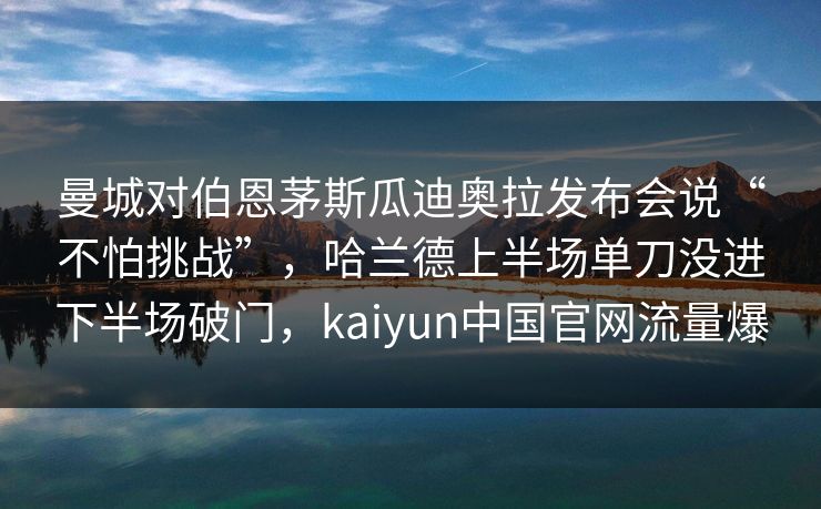 曼城对伯恩茅斯瓜迪奥拉发布会说“不怕挑战”，哈兰德上半场单刀没进下半场破门，kaiyun中国官网流量爆
