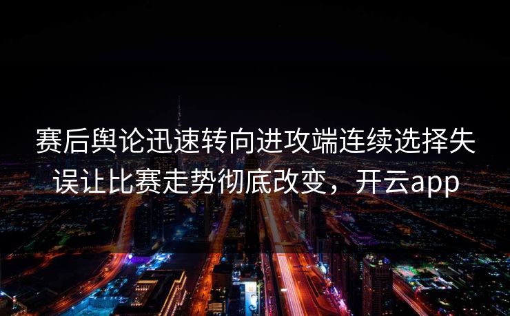 赛后舆论迅速转向进攻端连续选择失误让比赛走势彻底改变，开云app