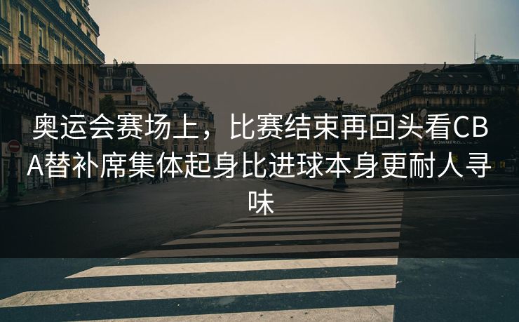 奥运会赛场上，比赛结束再回头看CBA替补席集体起身比进球本身更耐人寻味