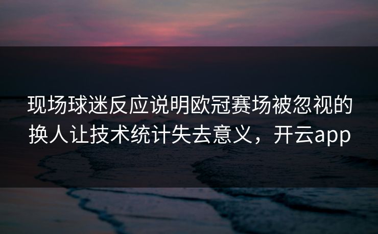 现场球迷反应说明欧冠赛场被忽视的换人让技术统计失去意义,开云app 现场球迷反应说明欧冠赛场被忽视的换人让技术统计失去意义,开云app