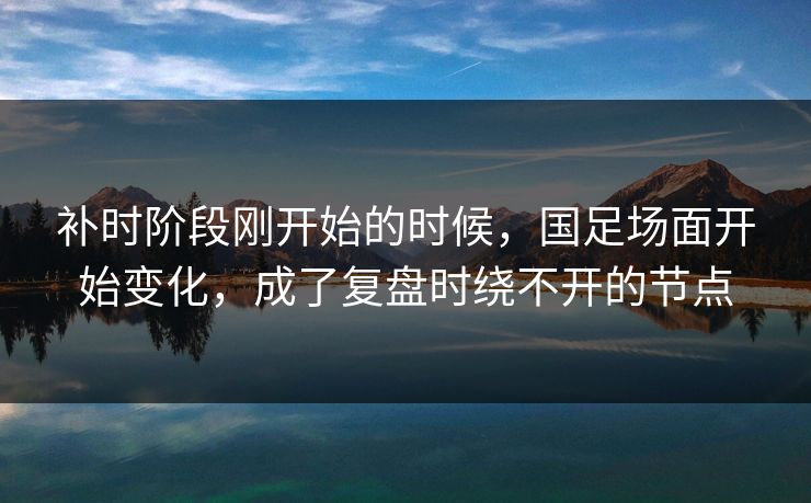 补时阶段刚开始的时候，国足场面开始变化，成了复盘时绕不开的节点