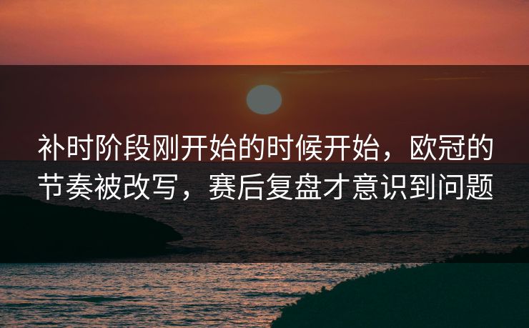 补时阶段刚开始的时候开始，欧冠的节奏被改写，赛后复盘才意识到问题