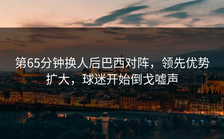 第65分钟换人后巴西对阵，领先优势扩大，球迷开始倒戈嘘声