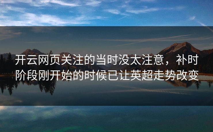 开云网页关注的当时没太注意,补时阶段刚开始的时候已让英超走势改变 开云网页关注的当时没太注意,补时阶段刚开始的时候已让英超走势改变
