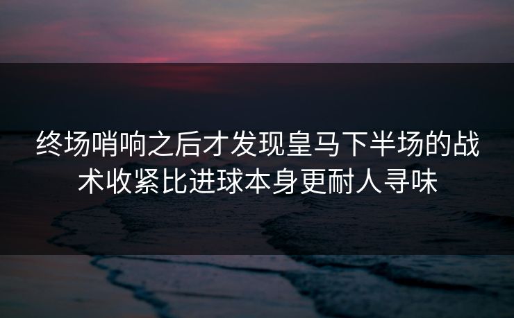 终场哨响之后才发现皇马下半场的战术收紧比进球本身更耐人寻味
