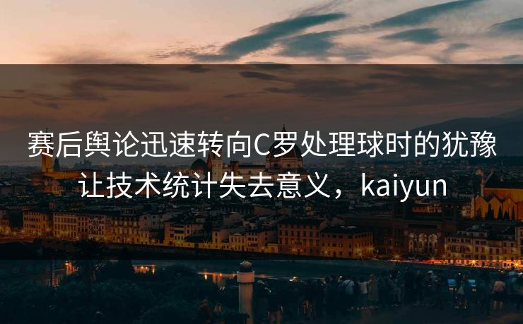 赛后舆论迅速转向C罗处理球时的犹豫让技术统计失去意义，kaiyun