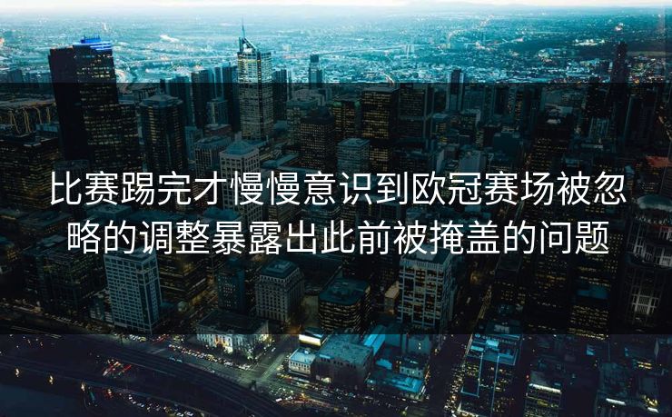 比赛踢完才慢慢意识到欧冠赛场被忽略的调整暴露出此前被掩盖的问题 比赛踢完才慢慢意识到欧冠赛场被忽略的调整暴露出此前被掩盖的问题