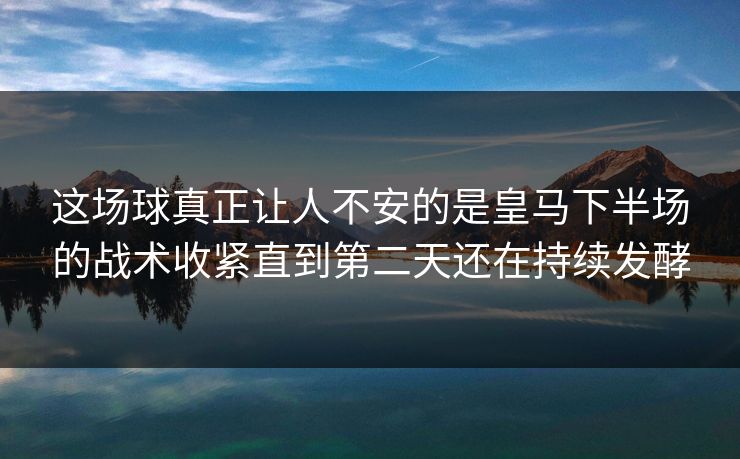 这场球真正让人不安的是皇马下半场的战术收紧直到第二天还在持续发酵
