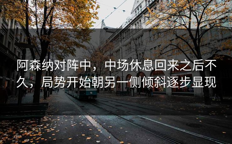 阿森纳对阵中，中场休息回来之后不久，局势开始朝另一侧倾斜逐步显现