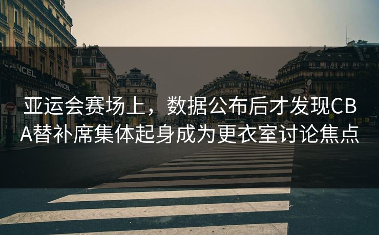 亚运会赛场上，数据公布后才发现CBA替补席集体起身成为更衣室讨论焦点