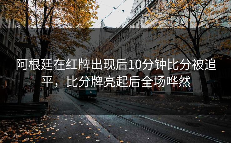 阿根廷在红牌出现后10分钟比分被追平，比分牌亮起后全场哗然