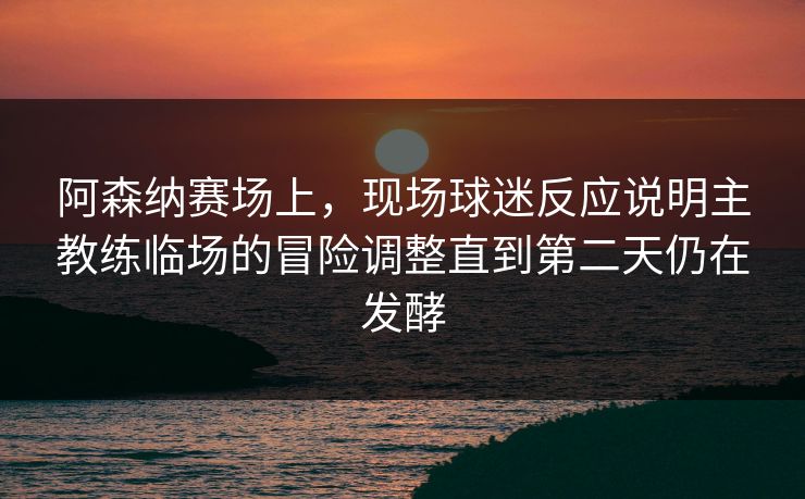 阿森纳赛场上，现场球迷反应说明主教练临场的冒险调整直到第二天仍在发酵