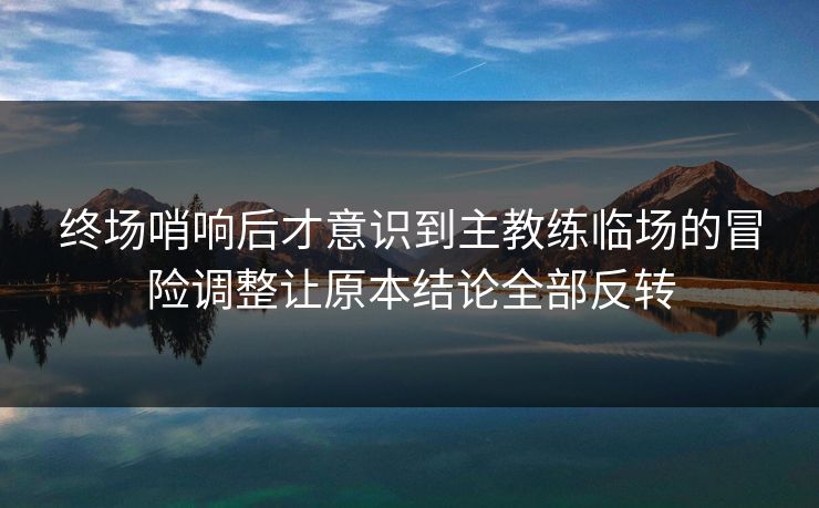 终场哨响后才意识到主教练临场的冒险调整让原本结论全部反转