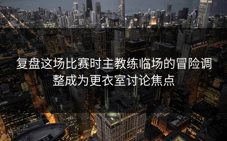 复盘这场比赛时主教练临场的冒险调整成为更衣室讨论焦点