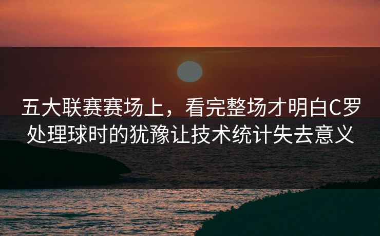 五大联赛赛场上，看完整场才明白C罗处理球时的犹豫让技术统计失去意义