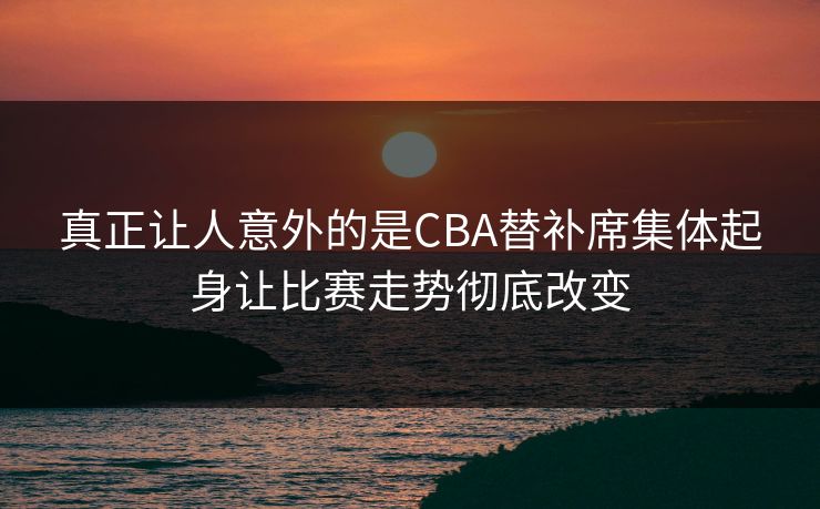 真正让人意外的是CBA替补席集体起身让比赛走势彻底改变