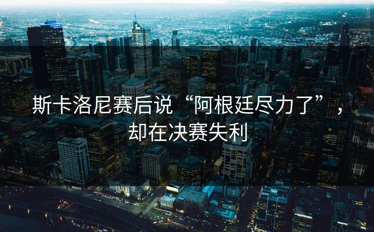 斯卡洛尼赛后说“阿根廷尽力了”，却在决赛失利