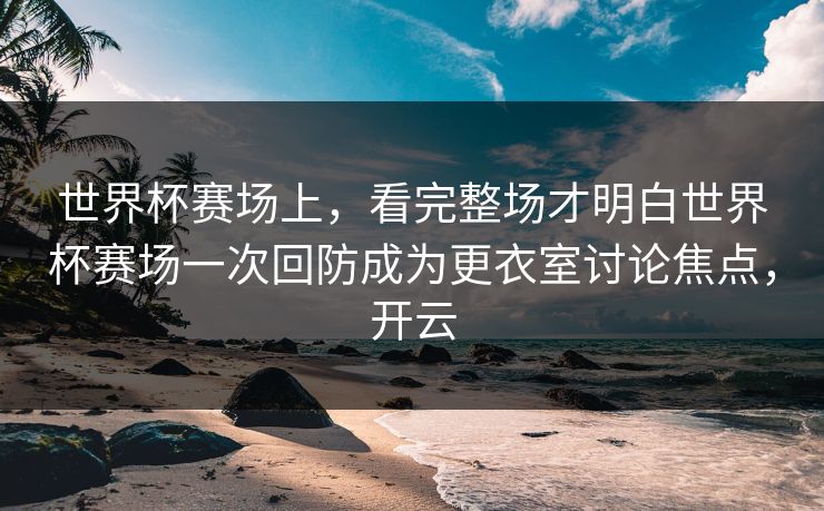 世界杯赛场上，看完整场才明白世界杯赛场一次回防成为更衣室讨论焦点，开云