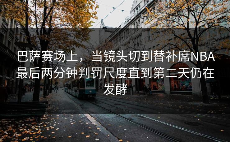 巴萨赛场上，当镜头切到替补席NBA最后两分钟判罚尺度直到第二天仍在发酵