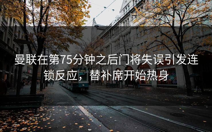 曼联在第75分钟之后门将失误引发连锁反应，替补席开始热身