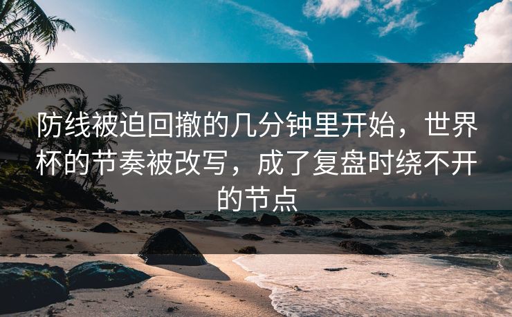 防线被迫回撤的几分钟里开始，世界杯的节奏被改写，成了复盘时绕不开的节点
