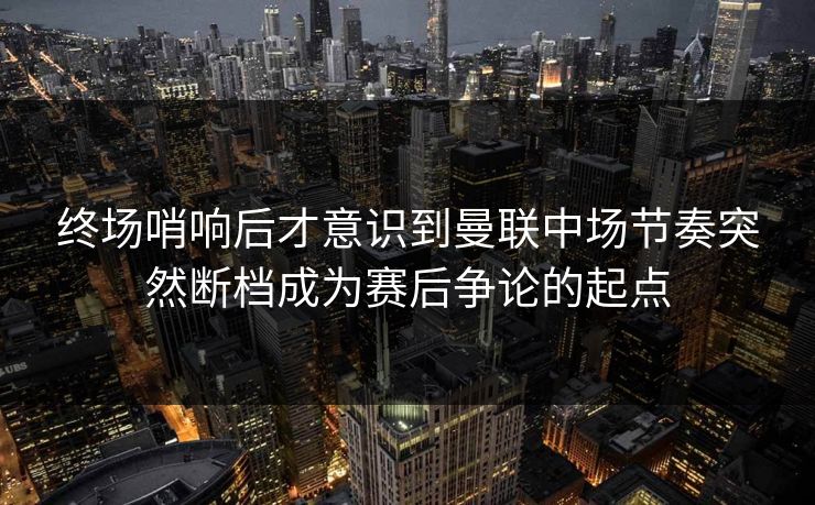终场哨响后才意识到曼联中场节奏突然断档成为赛后争论的起点