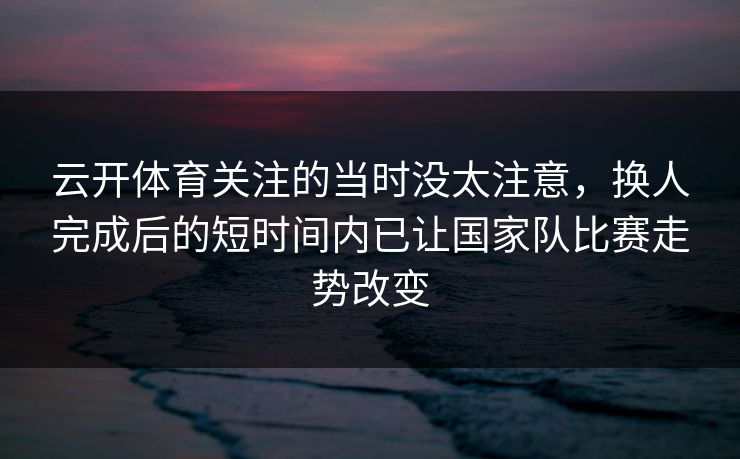 云开体育关注的当时没太注意,换人完成后的短时间内已让国家队比赛走势改变 云开体育关注的当时没太注意,换人完成后的短时间内已让国家队比赛走势改变