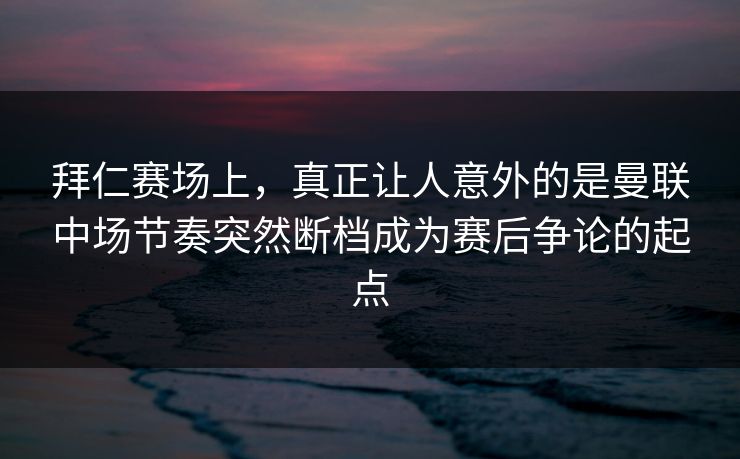 拜仁赛场上，真正让人意外的是曼联中场节奏突然断档成为赛后争论的起点