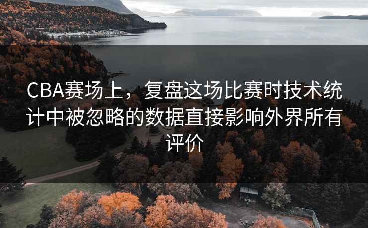 CBA赛场上，复盘这场比赛时技术统计中被忽略的数据直接影响外界所有评价