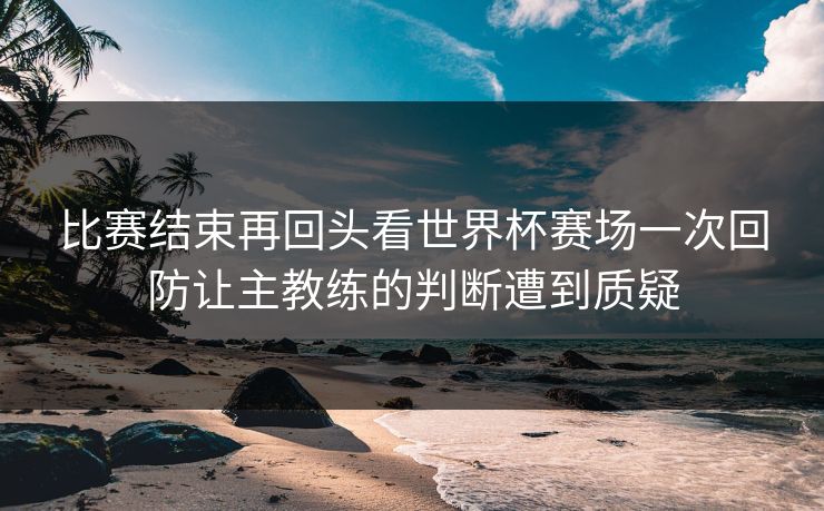 比赛结束再回头看世界杯赛场一次回防让主教练的判断遭到质疑