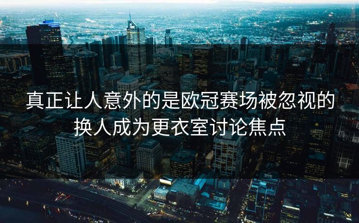 真正让人意外的是欧冠赛场被忽视的换人成为更衣室讨论焦点
