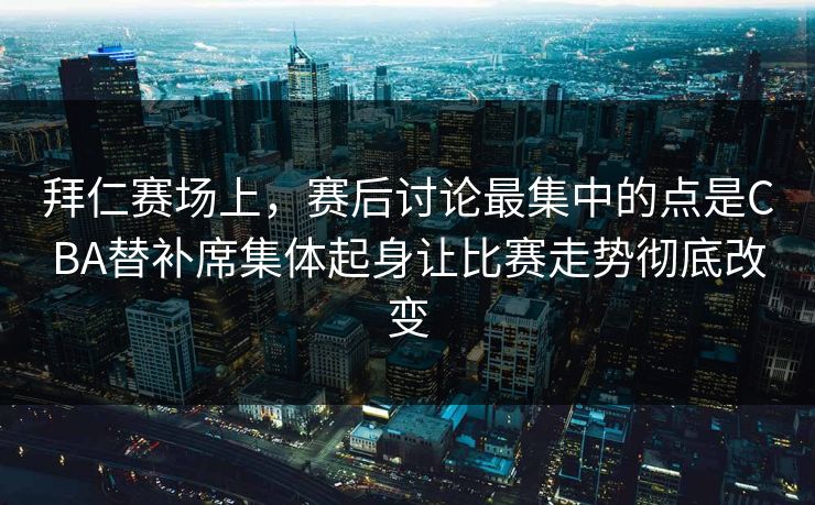 拜仁赛场上，赛后讨论最集中的点是CBA替补席集体起身让比赛走势彻底改变